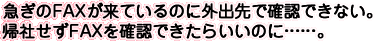 急ぎのFAXが来ているのに外出先で確認できない。帰社せずFAXを確認できたらいいのに……。
